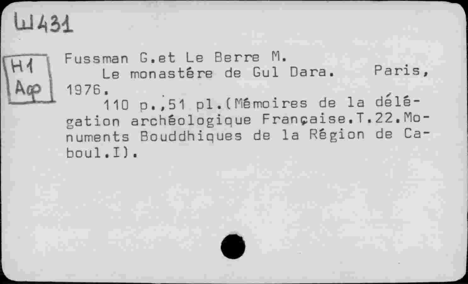 ﻿ШАЛ
ПТ j ï F us s man G.et Le Berre M.
’ i Le monastère de Gui Вага. Paris, І Дер I 1976.
*—*■—L	110 p.,51 pl.(Mémoires de la délé-
gation archéologique Française.T.22.Monuments Bouddhiques de la Région de Caboul . I ) .